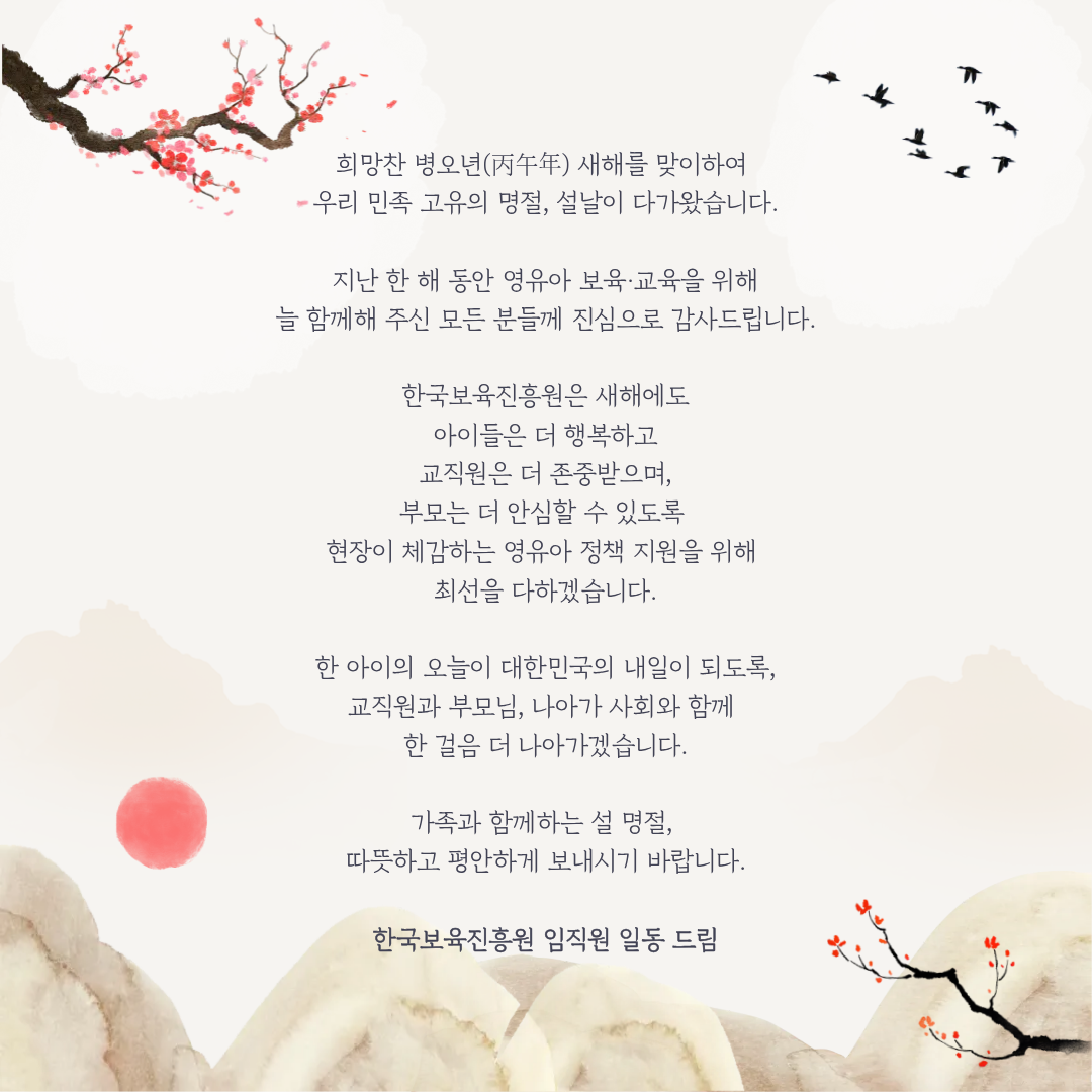 희망찬 병오년 새해를 맞이하여
우리 민족 고유의 명절, 설날이 다가왔습니다.

지난 한 해 동안 영유아 보육·교육을 위해
늘 함께해 주신 모든 분들께 진심으로 감사드립니다.

한국보육진흥원은 새해에도
아이들은 더 행복하고
교직원은 더 존중받으며,
부모는 더 안심할 수 있도록
현장이 체감하는 영유아 정책 지원을 위해
최선을 다하겠습니다.

한 아이의 오늘이 대한민국의 내일이 되도록,
교직원과 부모님, 나아가 사회와 함께
한 걸음 더 나아가겠습니다.

가족과 함께하는 설 명절,
따뜻하고 평안하게 보내시기 바랍니다.

한국보육진흥원 임직원 일동 드림